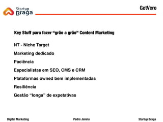 Pedro JanelaDigital Marketing Startup Braga
Key Stuff para fazer “grão a grão” Content Marketing
NT - Niche Target
Marketing dedicado
Paciência
Especialistas em SEO, CMS e CRM
Plataformas owned bem implementadas
Resiliência
Gestão “longa” de expetativas
Content Marketing
63
GetVero
 