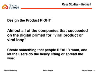 Pedro JanelaDigital Marketing Startup Braga 70
Design the Product RIGHT
Almost all of the companies that succeeded
on the digital primed for “viral product or
viral loop”
Create something that people REALLY want, and
let the users do the heavy lifting or spread the
word
Content Marketing
70
Case Studies - Hotmail
 