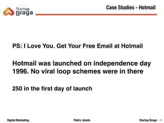 Pedro JanelaDigital Marketing Startup Braga 71
PS: I Love You. Get Your Free Email at Hotmail
Hotmail was launched on independence day
1996. No viral loop schemes were in there
250 in the ﬁrst day of launch
Content Marketing
71
Case Studies - Hotmail
 