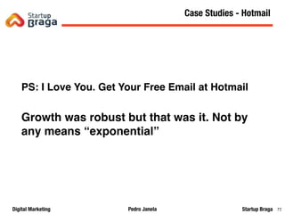 Pedro JanelaDigital Marketing Startup Braga 72
PS: I Love You. Get Your Free Email at Hotmail
Growth was robust but that was it. Not by
any means “exponential”
Content Marketing
72
Case Studies - Hotmail
 