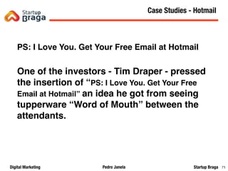 Pedro JanelaDigital Marketing Startup Braga 73
PS: I Love You. Get Your Free Email at Hotmail
One of the investors - Tim Draper - pressed
the insertion of “PS: I Love You. Get Your Free
Email at Hotmail” an idea he got from seeing
tupperware “Word of Mouth” between the
attendants.
Content Marketing
73
Case Studies - Hotmail
 