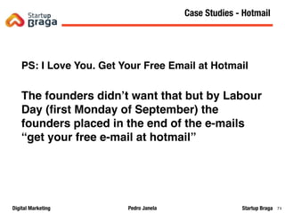 Pedro JanelaDigital Marketing Startup Braga 74
PS: I Love You. Get Your Free Email at Hotmail
The founders didn’t want that but by Labour
Day (ﬁrst Monday of September) the
founders placed in the end of the e-mails
“get your free e-mail at hotmail”
Content Marketing
74
Case Studies - Hotmail
 