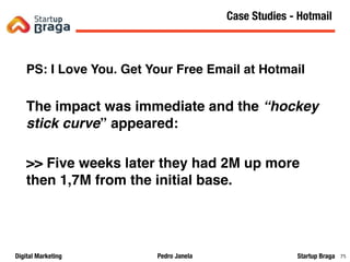 Pedro JanelaDigital Marketing Startup Braga 75
PS: I Love You. Get Your Free Email at Hotmail
The impact was immediate and the “hockey
stick curve” appeared:
>> Five weeks later they had 2M up more
then 1,7M from the initial base.
Content Marketing
75
Case Studies - Hotmail
 