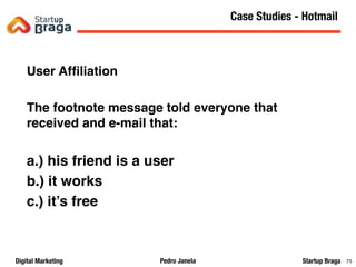 Pedro JanelaDigital Marketing Startup Braga 76
User Afﬁliation
The footnote message told everyone that
received and e-mail that:
a.) his friend is a user
b.) it works
c.) it’s free
Content Marketing
76
Case Studies - Hotmail
 