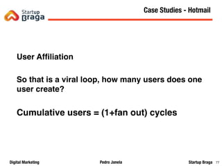 Pedro JanelaDigital Marketing Startup Braga 77
User Afﬁliation
So that is a viral loop, how many users does one
user create?
Cumulative users = (1+fan out) cycles
Content Marketing
77
Case Studies - Hotmail
 