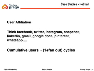 Pedro JanelaDigital Marketing Startup Braga 78
User Afﬁliation
Think facebook, twitter, instagram, snapchat,
linkedin, gmail, google docs, pinterest,
whatsapp….
Cumulative users = (1+fan out) cycles
Content Marketing
78
Case Studies - Hotmail
 