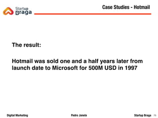 Pedro JanelaDigital Marketing Startup Braga 79
The result:
Hotmail was sold one and a half years later from
launch date to Microsoft for 500M USD in 1997
Content Marketing
79
Case Studies - Hotmail
 
