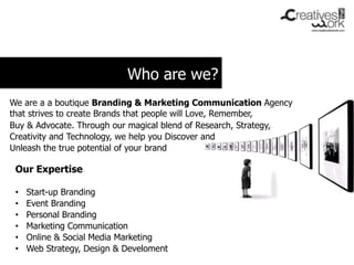 Who are we?
We are a a boutique Branding & Marketing Communication Agency
that strives to create Brands that people will Love, Remember,
Buy & Advocate. Through our magical blend of Research, Strategy,
Creativity and Technology, we help you Discover and
Unleash the true potential of your brand

 Our Expertise

 •    Start-up Branding
 •    Event Branding
 •    Personal Branding
 •    Marketing Communication
 •    Online & Social Media Marketing
 •    Web Strategy, Design & Develoment
 