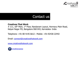 Contact us

Creatives That Work
# 111, 10th Main, 1st Floor, Nandanam Layout, Hormavu Main Road,
Kalyan Nagar PO, Bangalore-560 043, Karnataka- India

Telephone: +91 80 4145 6612 : Mobile: +91-92430 22442

Email: connect@creativesthatwork.com

www.creativesthatwork.com

    crea-veswow	
  
 