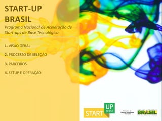 START-UP
BRASIL
Programa Nacional de Aceleração de
Start-ups de Base Tecnológica

1. VISÃO GERAL

2. PROCESSO DE SELEÇÃO

3. PARCEIROS

4. SETUP E OPERAÇÃO
 