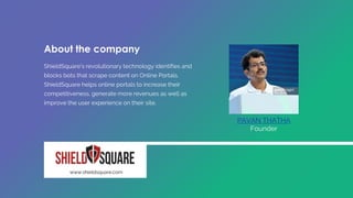 ShieldSquare's revolutionary technology identifies and
blocks bots that scrape content on Online Portals.
ShieldSquare helps online portals to increase their
competitiveness, generate more revenues as well as
improve the user experience on their site.
PAVAN THATHA
Founder
www.shieldsquare.com
About the company
 