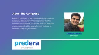 Predera's mission is to empower every enterprise in its
successful data journey. We are a premier machine
learning consulting firm focused on analytics and data
engineering, with a labs wing where we continue to
develop cutting-edge solutions
VAMSHI AMBATI
Founder
www.predera.com
About the company
 