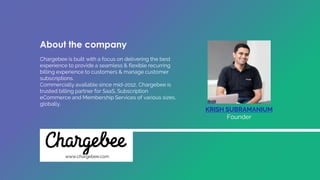 Chargebee is built with a focus on delivering the best
experience to provide a seamless & flexible recurring
billing experience to customers & manage customer
subscriptions.
Commercially available since mid-2012, Chargebee is
trusted billing partner for SaaS, Subscription
eCommerce and Membership Services of various sizes,
globally.
KRISH SUBRAMANIUM
Founder
www.chargebee.com
About the company
 