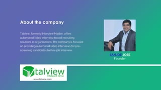 SANJOE JOSE
Founder
About the company
Talview, formerly Interview Master, offers
automated video interview-based recruiting
solutions to organisations. The company is focused
on providing automated video interviews for pre-
screening candidates before job interview.
www.talview.com
 