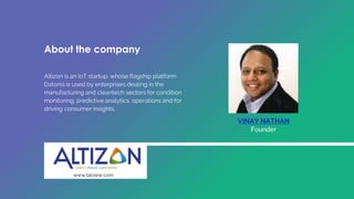 VINAY NATHAN
Founder
About the company
Altizon is an IoT startup, whose flagship platform
Datonis is used by enterprises dealing in the
manufacturing and cleantech sectors for condition
monitoring, predictive analytics, operations and for
driving consumer insights.
www.talview.com
 