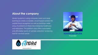 ADARSH NATRAJAN
Founder
About the company
AIndra Systems is using computer vision and deep
learning to create a scalable, cloud-based solution for
mobile facial recognition as well as tackling a wide
array of problems in fields like enterprise healthcare
and education. The platform also offers automated
and affordable 'point-of-sample collection' screening
tool for cervical cancer.
www.aindra.in
 