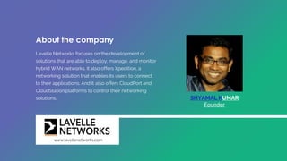 About the company
Lavelle Networks focuses on the development of
solutions that are able to deploy, manage, and monitor
hybrid WAN networks. It also offers Xpedition, a
networking solution that enables its users to connect
to their applications. And it also offers CloudPort and
CloudStation platforms to control their networking
solutions. SHYAMAL KUMAR
Founder
www.lavellenetworks.com
 