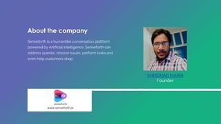 About the company
Senseforth is a humanlike conversation platform
powered by Artificial Intelligence. Senseforth can
address queries, resolve issues, perform tasks and
even help customers shop.
SHRIDHAR MARRI
Founder
www.senseforth.ai
 