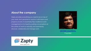 Zapty provides everything you need to be on top of
your work, be it personal or social or with teams and
projects at work. It essentially flips traditional work
management on its head by putting conversations at
the center of work to naturally and seamlessly
discover, collaborate and manage work.
ARVIND AGARWAL
Founder
www.zapty.com
About the company
 