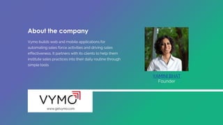 Vymo builds web and mobile applications for
automating sales force activities and driving sales
effectiveness. It partners with its clients to help them
institute sales practices into their daily routine through
simple tools
YAMINI BHAT
Founder
www.getvymo.com
About the company
 