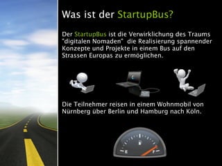 Was ist der StartupBus?
Der StartupBus ist die Verwirklichung des Traums
"digitalen Nomaden" die Realisierung spannender
Konzepte und Projekte in einem Bus auf den
Strassen Europas zu ermöglichen.




Die Teilnehmer reisen in einem Wohnmobil von
Nürnberg über Berlin und Hamburg nach Köln.
 