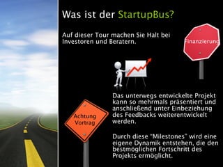 Was ist der StartupBus?
Auf dieser Tour machen Sie Halt bei
Investoren und Beratern.               Finanzierung




                Das unterwegs entwickelte Projekt
                kann so mehrmals präsentiert und
                anschließend unter Einbeziehung
   Achtung      des Feedbacks weiterentwickelt
   Vortrag      werden.

                Durch diese “Milestones” wird eine
                eigene Dynamik entstehen, die den
                bestmöglichen Fortschritt des
                Projekts ermöglicht.
 