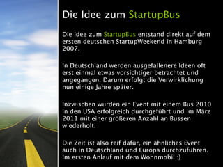 Die Idee zum StartupBus
Die Idee zum StartupBus entstand direkt auf dem
ersten deutschen StartupWeekend in Hamburg
2007.

In Deutschland werden ausgefallenere Ideen oft
erst einmal etwas vorsichtiger betrachtet und
angegangen. Darum erfolgt die Verwirklichung
nun einige Jahre später.

Inzwischen wurden ein Event mit einem Bus 2010
in den USA erfolgreich durchgeführt und im März
2011 mit einer größeren Anzahl an Bussen
wiederholt.

Die Zeit ist also reif dafür, ein ähnliches Event
auch in Deutschland und Europa durchzuführen.
Im ersten Anlauf mit dem Wohnmobil :)
 
