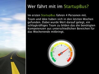 Wer fährt mit im StartupBus?
Im ersten StartupBus fahren 4 Personen mit.
Team und Idee haben sich in den letzten Wochen
gefunden. Dabei wurde Wert darauf gelegt, ein
schlagkräftiges Team zu bilden das die benötigten
Kompetenzen aus unterschiedlichen Bereichen für
das Wochenende mitbringt.
 
