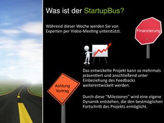  
Während	
  dieser	
  Woche	
  werden	
  Sie	
  von	
  
Experten	
  per	
  Video-­‐MeeNng	
  unterstützt. Finanzierung
Achtung	
  
Vortrag
Das	
  entwickelte	
  Projekt	
  kann	
  so	
  mehrmals	
  
präsenNert	
  und	
  anschließend	
  unter	
  
Einbeziehung	
  des	
  Feedbacks	
  
weiterentwickelt	
  werden.	
  	
  
Durch	
  diese	
  “Milestones”	
  wird	
  eine	
  eigene	
  
Dynamik	
  entstehen,	
  die	
  den	
  bestmöglichen	
  
FortschriV	
  des	
  Projekts	
  ermöglicht.	
  
Was ist der StartupBus?
 