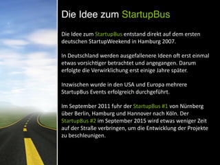 Die Idee zum StartupBus
Die	
  Idee	
  zum	
  StartupBus	
  entstand	
  direkt	
  auf	
  dem	
  ersten	
  
deutschen	
  StartupWeekend	
  in	
  Hamburg	
  2007.	
  	
  
In	
  Deutschland	
  werden	
  ausgefallenere	
  Ideen	
  o[	
  erst	
  einmal	
  
etwas	
  vorsichNger	
  betrachtet	
  und	
  angegangen.	
  Darum	
  
erfolgte	
  die	
  Verwirklichung	
  erst	
  einige	
  Jahre	
  später.	
  	
  
Inzwischen	
  wurde	
  in	
  den	
  USA	
  und	
  Europa	
  mehrere	
  
StartupBus	
  Events	
  erfolgreich	
  durchgeführt.	
  	
  
Im	
  September	
  2011	
  fuhr	
  der	
  StartupBus	
  #1	
  von	
  Nürnberg	
  
über	
  Berlin,	
  Hamburg	
  und	
  Hannover	
  nach	
  Köln.	
  Der	
  
StartupBus	
  #2	
  im	
  September	
  2015	
  wird	
  etwas	
  weniger	
  Zeit	
  
auf	
  der	
  Straße	
  verbringen,	
  um	
  die	
  Entwicklung	
  der	
  Projekte	
  
zu	
  beschleunigen.
 