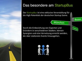 Das besondere am StartupBus
Der	
  StartupBus	
  ist	
  eine	
  exklusive	
  Veranstaltung	
  für	
  
die	
  High	
  PotenNals	
  der	
  deutschen	
  Startup	
  Szene.	
  
Durch	
  die	
  Einbeziehung	
  von	
  Experten	
  und	
  
Gründern	
  in	
  verschiedenen	
  Städten,	
  können	
  
Synergien	
  und	
  eine	
  Vernetzung	
  erreicht	
  werden,	
  
die	
  über	
  staNonäre	
  Events	
  hinausgehen.
	
  Bozen
München
Innsbruck
 