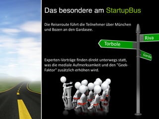 Die	
  Reiseroute	
  führt	
  die	
  Teilnehmer	
  über	
  München	
  
und	
  Bozen	
  an	
  den	
  Gardasee.	
  
	
  	
  
Experten-­‐Vorträge	
  ﬁnden	
  direkt	
  unterwegs	
  staV,	
  
was	
  die	
  mediale	
  Aufmerksamkeit	
  und	
  den	
  "Geek-­‐
Faktor"	
  zusätzlich	
  erhöhen	
  wird.
	
  Riva
Torbole
Garda
Das besondere am StartupBus
 