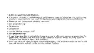 • 5. Choose your business structure.
• A business structure is the first step in building your company’s legal set-up. In choosing
structure, you determine how you’ll file taxes and your legal protections and liabilities.
• There are four key types of business structures:
• Sole proprietorship
• Partnership
• Corporation
• Limited liability company (LLC)
• Sole proprietorships
• A sole proprietorship is a simple business structure in which one person is responsible for
operations. This structure does not create a separate business entity, meaning business
fall under your personal assets and liabilities.
• Since this structure links business and personal assets, sole proprietorships are best if you
low-risk business and will not be seeking outside funding.
 