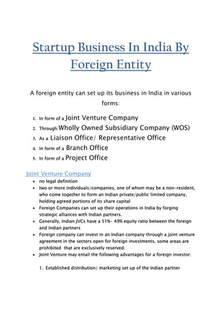 Startup Business In India By
        Foreign Entity

 A foreign entity can set up its business in India in various
                                    forms:

  1. In form of a   Joint Venture Company
  2. Through   Wholly Owned Subsidiary Company (WOS)
  3. As a   Liaison Office/ Representative Office
  4. In form of a   Branch Office
  5. In form of a   Project Office

Joint Venture Company
  ·   no legal definition
  ·   two or more individuals/companies, one of whom may be a non-resident,
      who come together to form an Indian private/public limited company,
      holding agreed portions of its share capital
  ·   Foreign Companies can set up their operations in India by forging
      strategic alliances with Indian partners.
  ·   Generally, Indian JVCs have a 51%- 49% equity ratio between the foreign
      and Indian partners
  ·   Foreign company can invest in an Indian company through a joint venture
      agreement in the sectors open for foreign investments, some areas are
      prohibited that are exclusively reserved.
  ·   Joint Venture may entail the following advantages for a foreign investor:


      1. Established distribution/ marketing set up of the Indian partner
 