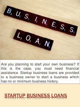 STARTUP BUSINESS LOANS
Are you planning to start your own business? If
this is the case, you must need financial
assistance. Startup business loans are provided
to a business owner to start a business which
has no or minimum business history.
 
