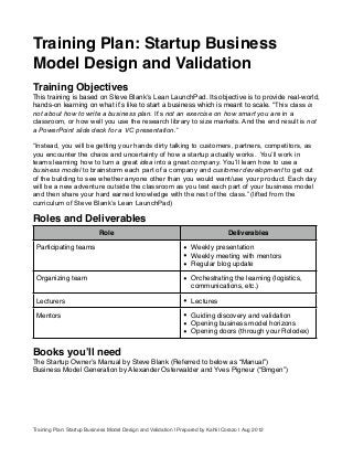 Training Plan: Startup Business
Model Design and Validation
Training Objectives
This training is based on Steve Blankʼs Lean LaunchPad. Its objective is to provide real-world,
hands-on learning on what itʼs like to start a business which is meant to scale. “This class is
not about how to write a business plan. It’s not an exercise on how smart you are in a
classroom, or how well you use the research library to size markets. And the end result is not
a PowerPoint slide deck for a VC presentation.”
“Instead, you will be getting your hands dirty talking to customers, partners, competitors, as
you encounter the chaos and uncertainty of how a startup actually works. You’ll work in
teams learning how to turn a great idea into a great company. You’ll learn how to use a
business model to brainstorm each part of a company and customer development to get out
of the building to see whether anyone other than you would want/use your product. Each day
will be a new adventure outside the classroom as you test each part of your business model
and then share your hard earned knowledge with the rest of the class.” (lifted from the
curriculum of Steve Blank’s Lean LaunchPad)
Roles and Deliverables
Role Deliverables
Participating teams • Weekly presentation
• Weekly meeting with mentors
• Regular blog update
Organizing team • Orchestrating the learning (logistics,
communications, etc.)
Lecturers • Lectures
Mentors • Guiding discovery and validation
• Opening business model horizons
• Opening doors (through your Rolodex)
Books youʼll need
The Startup Ownerʼs Manual by Steve Blank (Referred to below as “Manual”)
Business Model Generation by Alexander Osterwalder and Yves Pigneur (“Bmgen”)
Training Plan: Startup Business Model Design and Validation | Prepared by Kahlil Corazo | Aug 2012
 