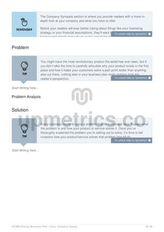 The Company Synopsis section is where you provide readers with a more in-
depth look at your company and what you have to offer.
Before your readers will ever bother caring about things like your marketing
strategy or your financial assumptions, they’ll want to know two absolutely
fundamental details that will set up the rest of the plan that follows:
Problem
Start Writing here...
You might have the most revolutionary product the world has ever seen, but if
you don’t take the time to carefully articulate why your product exists in the first
place and how it helps your customers solve a pain point better than anything
else out there, nothing else in your business plan really matters from the
reader’s perspective.
Problem Analysis
Solution
Start Writing here...
Every business needs to solve a problem that its customers face. Explain what
the problem is and how your product or service solves it. Once you’ve
thoroughly explained the problem you’re setting out to solve, it’s time to tell
investors how your product/service solves that problem beautifully.
To unlock help try Upmetrics! 
To unlock help try Upmetrics! 
To unlock help try Upmetrics! 
[YEAR] Startup Business Plan | [Your Company Name] 10 / 45
 
