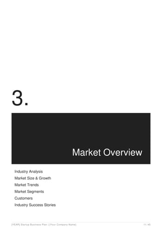 3.
Market Overview
Industry Analysis
Market Size & Growth
Market Trends
Market Segments
Customers
Industry Success Stories
[YEAR] Startup Business Plan | [Your Company Name] 11 / 45
 