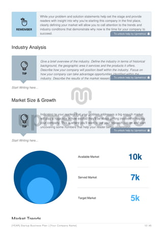 While your problem and solution statements help set the stage and provide
readers with insight into why you’re starting this company in the first place,
clearly defining your market will allow you to call attention to the trends and
industry conditions that demonstrate why now is the time for your company to
succeed.
Industry Analysis
Start Writing here...
Give a brief overview of the industry. Define the industry in terms of historical
background, the geographic area it services and the products it offers.
Describe how your company will position itself within the industry. Focus on
how your company can take advantage opportunities identified within the
industry. Describe the results of the market research you have performed.
Market Size & Growth
Start Writing here...
Indicating to your readers that your problem addresses a big enough market
will play a huge role in how excited they’ll be about getting involved in helping
your company. This is where you’ll want to put your research cap on and start
uncovering some numbers that help your reader better understand:
How big the market is (locally/nationally/internationally)?
Available Market
10k
Served Market
7k
Target Market
5k
Market Trends
To unlock help try Upmetrics! 
To unlock help try Upmetrics! 
To unlock help try Upmetrics! 
[YEAR] Startup Business Plan | [Your Company Name] 12 / 45
 