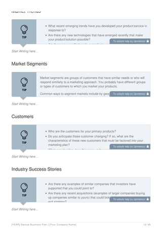 Market Trends
Start Writing here...
What recent emerging trends have you developed your product/service in
response to?
Are there any new technologies that have emerged recently that make
your product/solution possible?
Are there any specific brands or products you can point to that illustrate
Market Segments
Start Writing here...
Market segments are groups of customers that have similar needs or who will
respond similarly to a marketing approach. You probably have different groups
or types of customers to which you market your products.
Common ways to segment markets include by geography (such as rural, urban
or city size) or by demographic (such as age, income level, gender, or
Customers
Start Writing here...
Who are the customers for your primary products?
Do you anticipate those customer changing? If so, what are the
characteristics of these new customers that must be factored into your
marketing plan?
What opportunities does this open up for your business?
Industry Success Stories
Start Writing here...
Are there any examples of similar companies that investors have
supported that you could point to?
Are there any recent acquisitions (examples of larger companies buying
up companies similar to yours) that could bolster the case for your own
exit strategy?
To unlock help try Upmetrics! 
To unlock help try Upmetrics! 
To unlock help try Upmetrics! 
To unlock help try Upmetrics! 
[YEAR] Startup Business Plan | [Your Company Name] 13 / 45
 