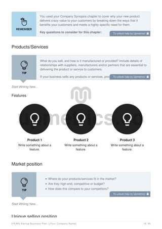 You used your Company Synopsis chapter to cover why your new product
delivers crazy value to your customers by breaking down the ways that it
benefits your customers and meets a highly specific need for them.
Key questions to consider for this chapter:
Products/Services
Start Writing here...
What do you sell, and how is it manufactured or provided? Include details of
relationships with suppliers, manufacturers and/or partners that are essential to
delivering the product or service to customers.
If your business sells any products or services, provide a short description of
each of the primary products you produce(or services you provide). You may
Features
Product 1
Write something about a
feature.

Product 2
Write something about a
feature.

Product 3
Write something about a
feature.

Market position
Start Writing here...
Where do your products/services fit in the market?
Are they high-end, competitive or budget?
How does this compare to your competitors?
Unique selling position
To unlock help try Upmetrics! 
To unlock help try Upmetrics! 
To unlock help try Upmetrics! 
[YEAR] Startup Business Plan | [Your Company Name] 15 / 45
 