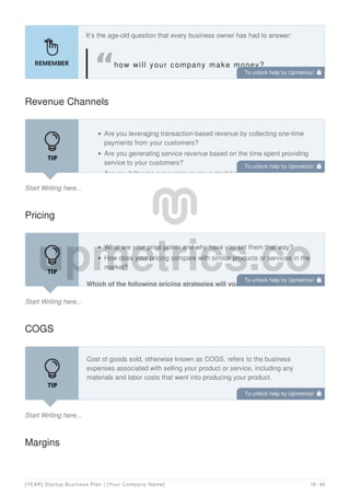 It’s the age-old question that every business owner has had to answer:
how will your company make money?
Revenue Channels
Start Writing here...
Are you leveraging transaction-based revenue by collecting one-time
payments from your customers?
Are you generating service revenue based on the time spent providing
service to your customers?
Are you following a recurring revenue model selling advertising and
Pricing
Start Writing here...
What are your price points and why have you set them that way?
How does your pricing compare with similar products or services in the
market?
Which of the following pricing strategies will you employ?:
COGS
Start Writing here...
Cost of goods sold, otherwise known as COGS, refers to the business
expenses associated with selling your product or service, including any
materials and labor costs that went into producing your product.
Margins
To unlock help try Upmetrics! 
To unlock help try Upmetrics! 
To unlock help try Upmetrics! 
To unlock help try Upmetrics! 
[YEAR] Startup Business Plan | [Your Company Name] 18 / 45
 