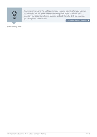 Start Writing here...
Your margin refers to the profit percentage you end up with after you subtract
out the costs for the goods or services being sold. If you purchase your
inventory for $8 per item from a supplier and sell them for $10, for example,
your margin on sales is 20%.
Key questions to consider:
To unlock help try Upmetrics! 
[YEAR] Startup Business Plan | [Your Company Name] 19 / 45
 