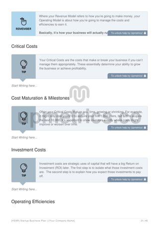 Where your Revenue Model refers to how you’re going to make money, your
Operating Model is about how you’re going to manage the costs and
efficiencies to earn it.
Basically, it’s how your business will actually run. For this component,
you’ll want to focus on the following:
Critical Costs
Start Writing here...
Your Critical Costs are the costs that make or break your business if you can’t
manage them appropriately. These essentially determine your ability to grow
the business or achieve profitability.
Cost Maturation & Milestones
Start Writing here...
Often your Critical Costs mature over time, growing or shrinking. For example,
it might only cost you $10 to acquire your first 1,000 users, but $20 to acquire
the next 10,000. It’s important to show investors exactly where costs might
improve or worsen over time.
Investment Costs
Start Writing here...
Investment costs are strategic uses of capital that will have a big Return on
Investment (ROI) later. The first step is to isolate what those investment costs
are. The second step is to explain how you expect those investments to pay
off.
Operating Efficiencies
To unlock help try Upmetrics! 
To unlock help try Upmetrics! 
To unlock help try Upmetrics! 
To unlock help try Upmetrics! 
[YEAR] Startup Business Plan | [Your Company Name] 21 / 45
 