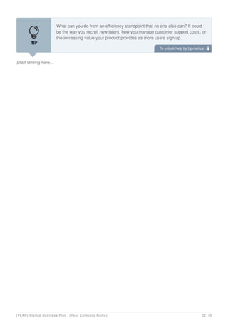 Start Writing here...
What can you do from an efficiency standpoint that no one else can? It could
be the way you recruit new talent, how you manage customer support costs, or
the increasing value your product provides as more users sign up.
To unlock help try Upmetrics! 
[YEAR] Startup Business Plan | [Your Company Name] 22 / 45
 