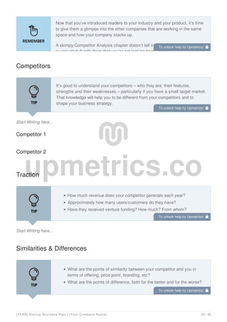 Now that you’ve introduced readers to your industry and your product, it’s time
to give them a glimpse into the other companies that are working in the same
space and how your company stacks up.
A skimpy Competitor Analysis chapter doesn’t tell investors that your solution
is unrivaled. It tells them that you’re not looking hard enough.
Competitors
Start Writing here...
It’s good to understand your competitors – who they are, their features,
strengths and their weaknesses – particularly if you have a small target market.
That knowledge will help you to be different from your competitors and to
shape your business strategy.
Use this section to identify your competitors’ strengths and weaknesses, and
Competitor 1
Competitor 2
Traction
Start Writing here...
How much revenue does your competitor generate each year?
Approximately how many users/customers do they have?
Have they received venture funding? How much? From whom?
Similarities & Differences
What are the points of similarity between your competitor and you in
terms of offering, price point, branding, etc?
What are the points of difference, both for the better and for the worse?
To unlock help try Upmetrics! 
To unlock help try Upmetrics! 
To unlock help try Upmetrics! 
To unlock help try Upmetrics! 
[YEAR] Startup Business Plan | [Your Company Name] 24 / 45
 