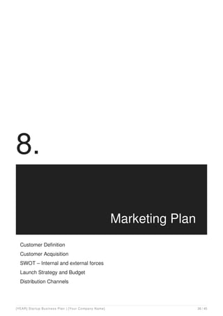 8.
Marketing Plan
Customer Definition
Customer Acquisition
SWOT – Internal and external forces
Launch Strategy and Budget
Distribution Channels
[YEAR] Startup Business Plan | [Your Company Name] 26 / 45
 