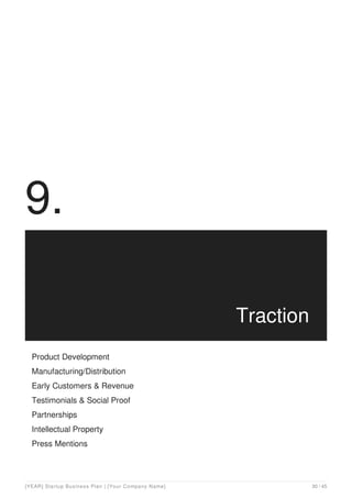 9.
Traction
Product Development
Manufacturing/Distribution
Early Customers & Revenue
Testimonials & Social Proof
Partnerships
Intellectual Property
Press Mentions
[YEAR] Startup Business Plan | [Your Company Name] 30 / 45
 