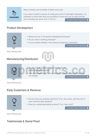 Many investors see hundreds of deals every year.
If you want to stand a chance of making any sort of meaningful impression, it’s
important to show them that your business is more than just an idea and that
you’ve already got some irons in the fire.
Product Development
Start Writing here...
Where are you in the product development process?
Do you have a working prototype?
Is your product already in the market and gaining customers?
Manufacturing/Distribution
Start Writing here...
Do you already have an established partner for
production/manufacturing?
How about distribution? Tell us about your relationships and what they
can handle.
Early Customers & Revenue
Start Writing here...
Do you have any existing customers? If so, how many, and how fast is
your customer base growing?
Have you started generating revenue? If so, how much?
Testimonials & Social Proof
To unlock help try Upmetrics! 
To unlock help try Upmetrics! 
To unlock help try Upmetrics! 
To unlock help try Upmetrics! 
[YEAR] Startup Business Plan | [Your Company Name] 31 / 45
 