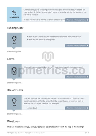 Chances are you’re shopping your business plan around to secure capital for
your project. If that’s the case, don’t forget to actually ask for the one thing you
set out to achieve!
In fact, you’ll want to devote an entire chapter to your request for funding. This
is your opportunity to tell investors:
Funding Goal
Start Writing here...
How much funding do you need to move forward with your goals?
How did you arrive at this figure?
Terms
Start Writing here...
What will investors get in exchange for their investment in your company?
Use of Funds
Start Writing here...
How will you use the funding that you secure from investors? Provide a very
basic breakdown, either by amounts or by percentages, of how you plan to
allocate the funds you receive. For example:
25%: R&D
Milestones
What key milestones will you and your company be able to achieve with the help of this funding?
To unlock help try Upmetrics! 
To unlock help try Upmetrics! 
To unlock help try Upmetrics! 
To unlock help try Upmetrics! 
[YEAR] Startup Business Plan | [Your Company Name] 37 / 45
 